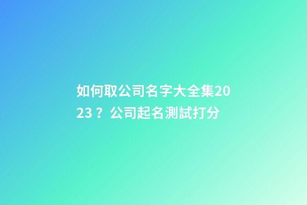 如何取公司名字大全集2023？公司起名測試打分-第1張-公司起名-玄機派